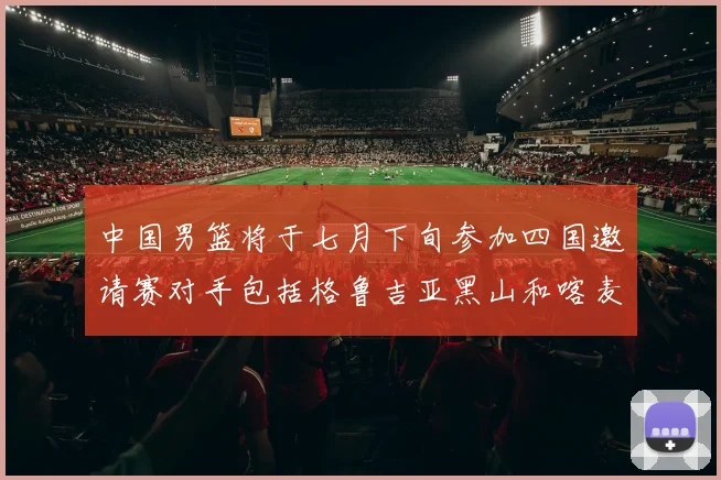 中国男篮将于七月下旬参加四国邀请赛对手包括格鲁吉亚黑山和喀麦隆