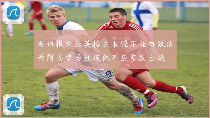 电讯报评论英格兰表现不佳难敌法西阿戈登马杜埃凯不应首发出战