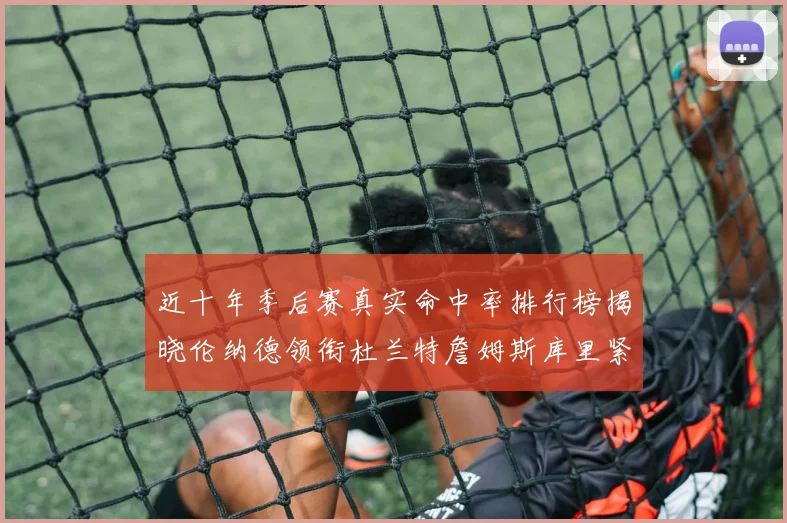 近十年季后赛真实命中率排行榜揭晓伦纳德领衔杜兰特詹姆斯库里紧随其后