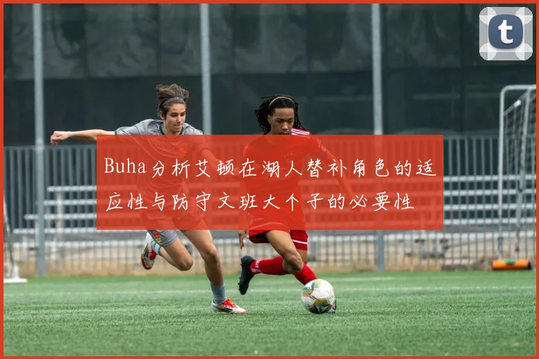 Buha分析艾顿在湖人替补角色的适应性与防守文班大个子的必要性