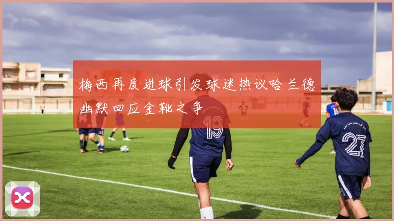 梅西再度进球引发球迷热议哈兰德幽默回应金靴之争