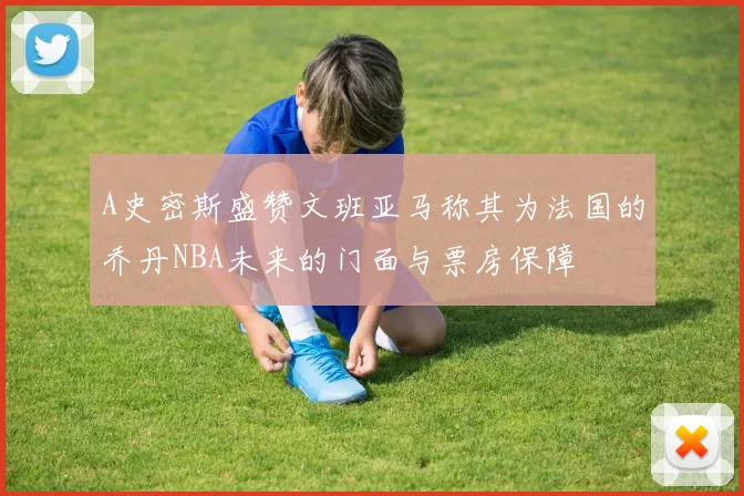 A史密斯盛赞文班亚马称其为法国的乔丹NBA未来的门面与票房保障