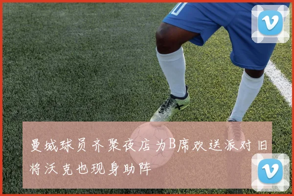 曼城球员齐聚夜店为B席欢送派对旧将沃克也现身助阵