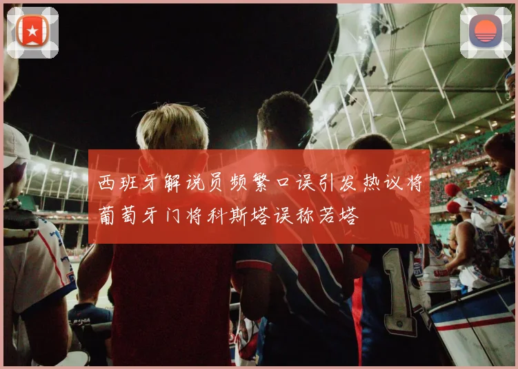 西班牙解说员频繁口误引发热议将葡萄牙门将科斯塔误称若塔