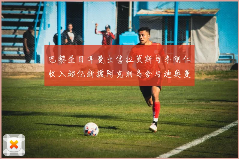 巴黎圣日耳曼出售拉莫斯与李刚仁收入超亿新援阿克利乌舍与迪奥曼德即将加盟