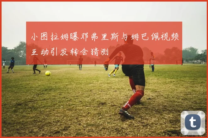 小图拉姆曝邓弗里斯与姆巴佩视频互动引发转会猜测