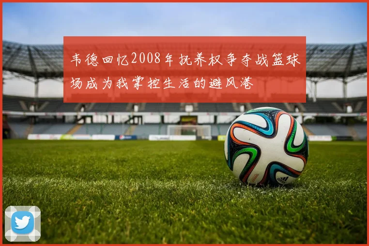 韦德回忆2008年抚养权争夺战篮球场成为我掌控生活的避风港