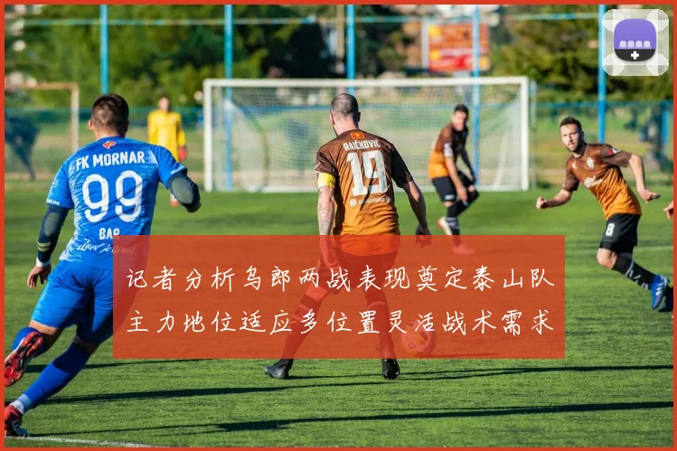 记者分析乌郎两战表现奠定泰山队主力地位适应多位置灵活战术需求