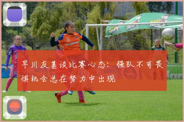 早川友基谈比赛心态：强队不可畏惧机会总在努力中出现