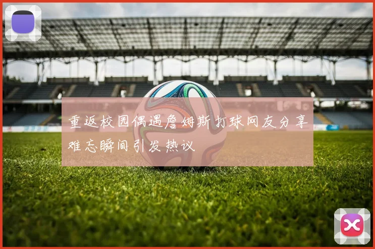 重返校园偶遇詹姆斯打球网友分享难忘瞬间引发热议