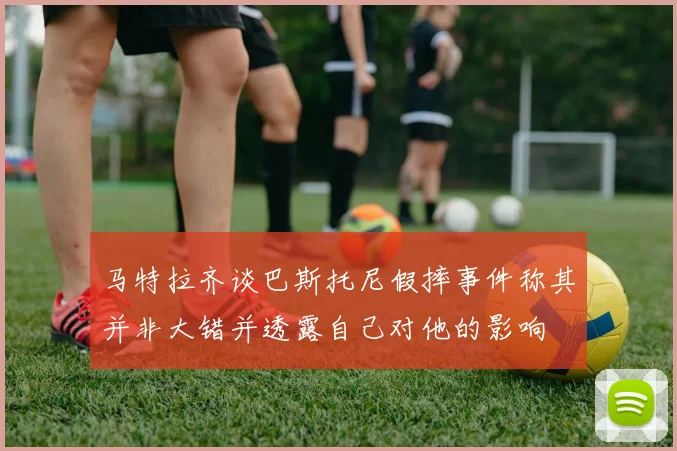 马特拉齐谈巴斯托尼假摔事件称其并非大错并透露自己对他的影响