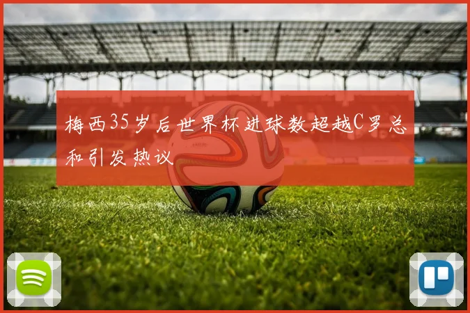 梅西35岁后世界杯进球数超越C罗总和引发热议