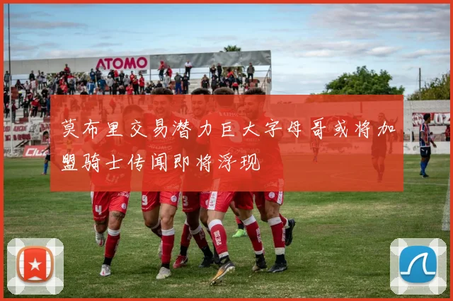 莫布里交易潜力巨大字母哥或将加盟骑士传闻即将浮现