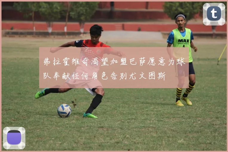 弗拉霍维奇渴望加盟巴萨愿意为球队奉献任何角色告别尤文图斯