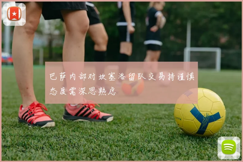 巴萨内部对坎塞洛留队交易持谨慎态度需深思熟虑