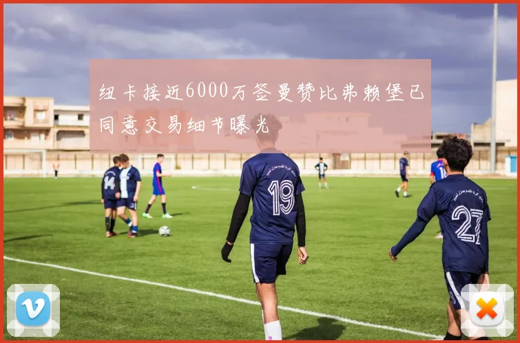 纽卡接近6000万签曼赞比弗赖堡已同意交易细节曝光