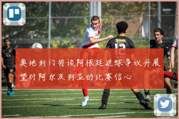 奥地利门将谈阿根廷进球争议并展望对阿尔及利亚的比赛信心